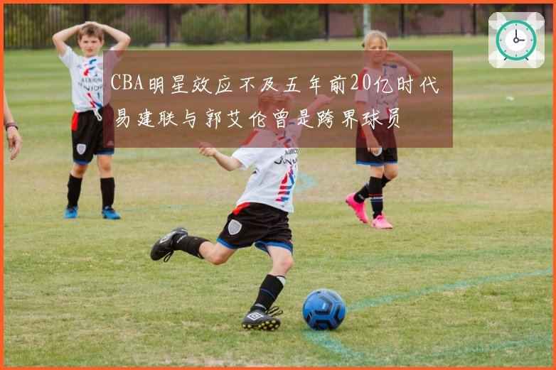 CBA明星效应不及五年前20亿时代 易建联与郭艾伦曾是跨界球员