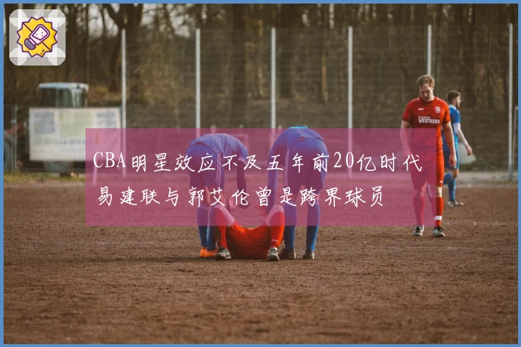 CBA明星效应不及五年前20亿时代 易建联与郭艾伦曾是跨界球员